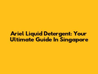 Ariel Liquid Detergent: Your Ultimate Guide In Singapore