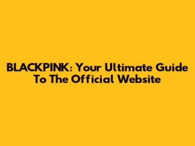 BLACKPINK: Your Ultimate Guide To The Official Website