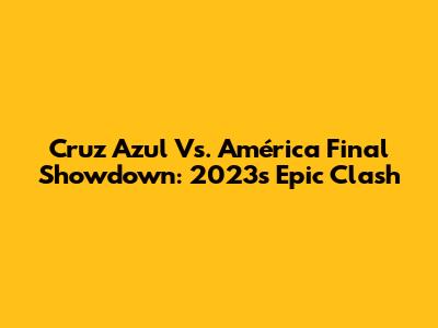 Cruz Azul Vs. América Final Showdown: 2023's Epic Clash