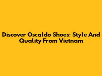 Discover Oscaldo Shoes: Style And Quality From Vietnam