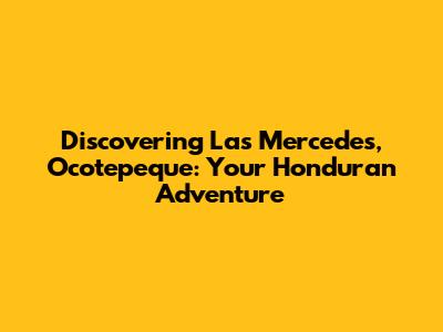 Discovering Las Mercedes, Ocotepeque: Your Honduran Adventure