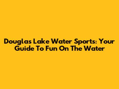 Douglas Lake Water Sports: Your Guide To Fun On The Water