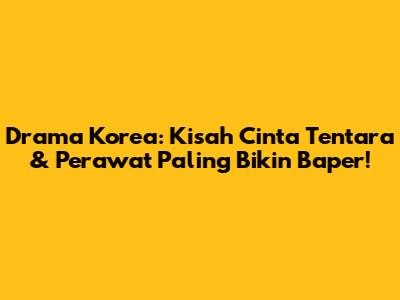 Drama Korea: Kisah Cinta Tentara & Perawat Paling Bikin Baper!