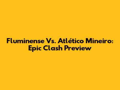 Fluminense Vs. Atlético Mineiro: Epic Clash Preview