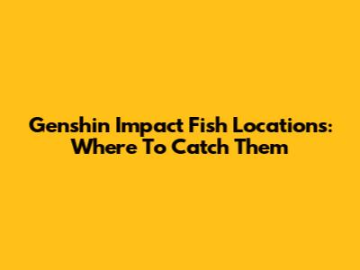 Genshin Impact Fish Locations: Where To Catch Them
