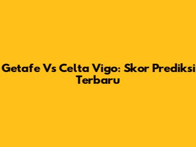 Getafe Vs Celta Vigo: Skor Prediksi Terbaru