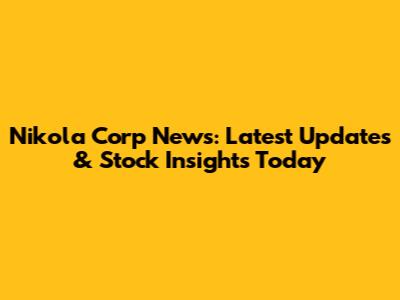 Nikola Corp News: Latest Updates & Stock Insights Today