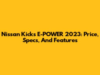 Nissan Kicks E-POWER 2023: Price, Specs, And Features