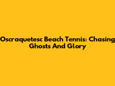 Oscraquetesc Beach Tennis: Chasing Ghosts And Glory