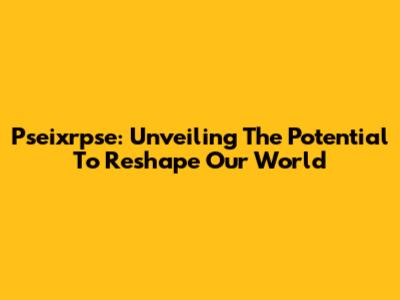 Pseixrpse: Unveiling The Potential To Reshape Our World