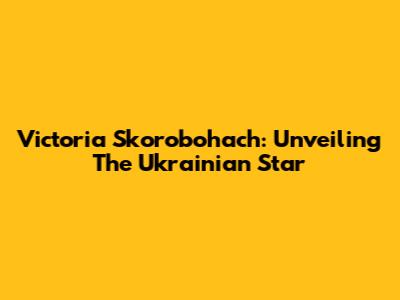 Victoria Skorobohach: Unveiling The Ukrainian Star