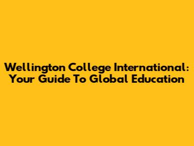 Wellington College International: Your Guide To Global Education