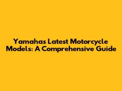 Yamaha's Latest Motorcycle Models: A Comprehensive Guide